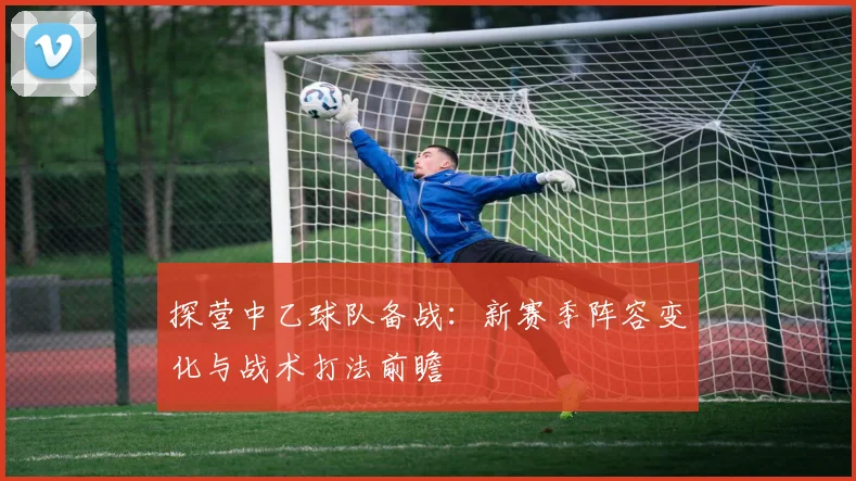 探营中乙球队备战：新赛季阵容变化与战术打法前瞻