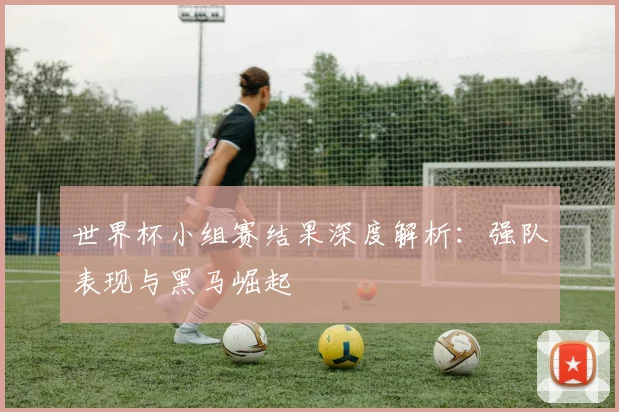 世界杯小组赛结果深度解析：强队表现与黑马崛起