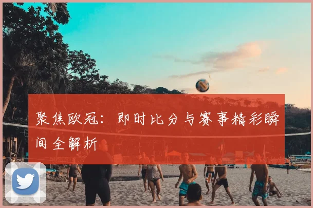 聚焦欧冠：即时比分与赛事精彩瞬间全解析