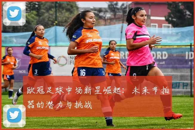 欧冠足球中场新星崛起：未来节拍器的潜力与挑战