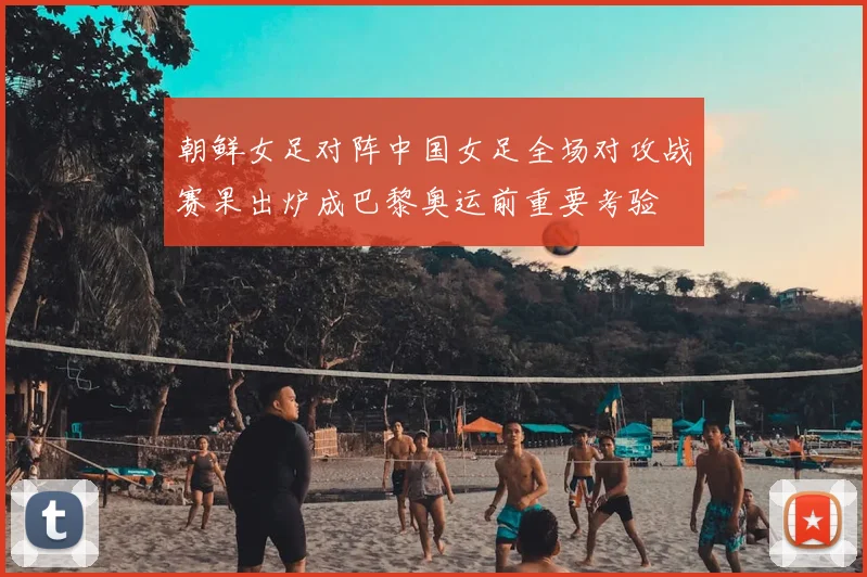 朝鲜女足对阵中国女足全场对攻战赛果出炉成巴黎奥运前重要考验