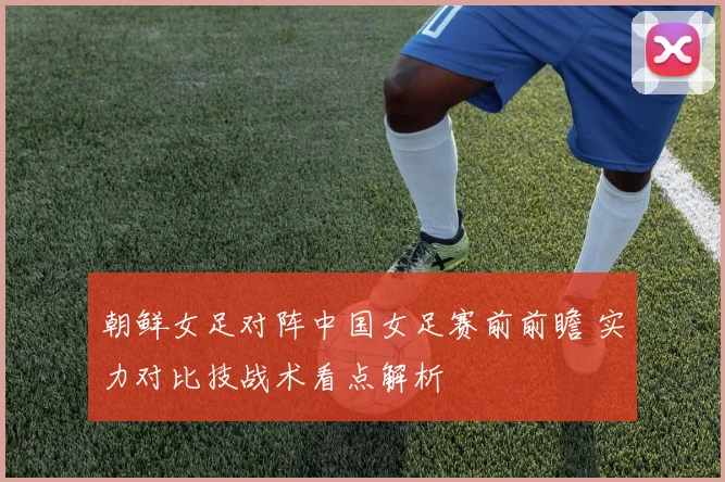 朝鲜女足对阵中国女足赛前前瞻 实力对比技战术看点解析