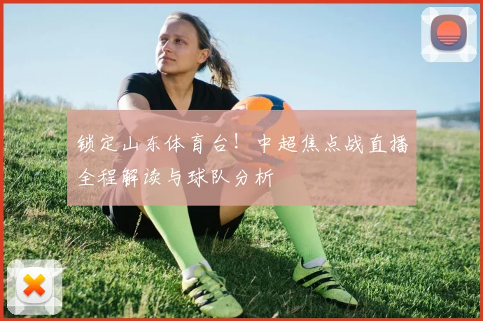 锁定山东体育台！中超焦点战直播全程解读与球队分析