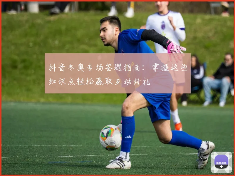 抖音冬奥专场答题指南：掌握这些知识点轻松赢取互动好礼