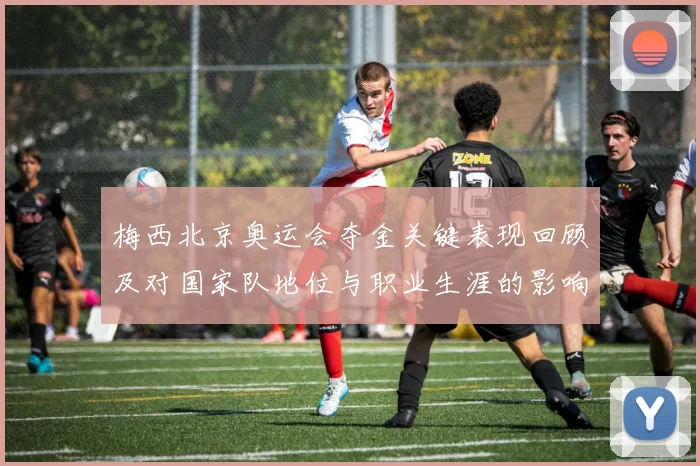 梅西北京奥运会夺金关键表现回顾及对国家队地位与职业生涯的影响