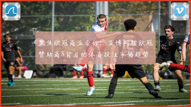 聚焦欧冠商业合作：亚博网赌欧冠赞助商8背后的体育投注市场趋势