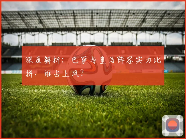 深度解析：巴萨与皇马阵容实力比拼，谁占上风？