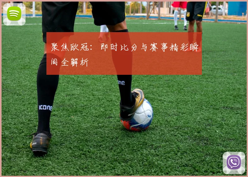 聚焦欧冠：即时比分与赛事精彩瞬间全解析