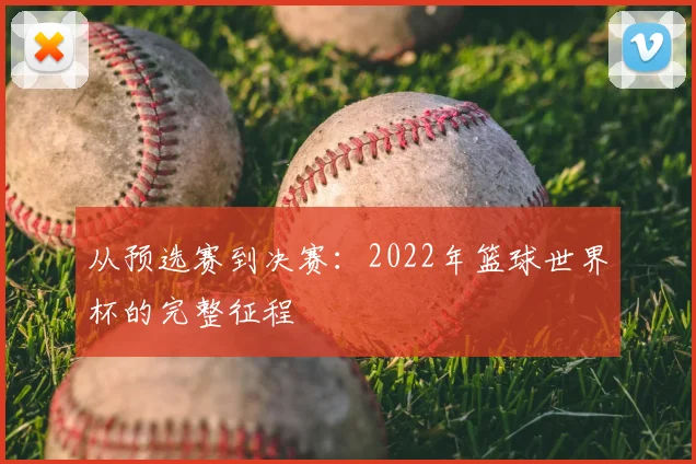 从预选赛到决赛:2022年篮球世界杯的完整征程