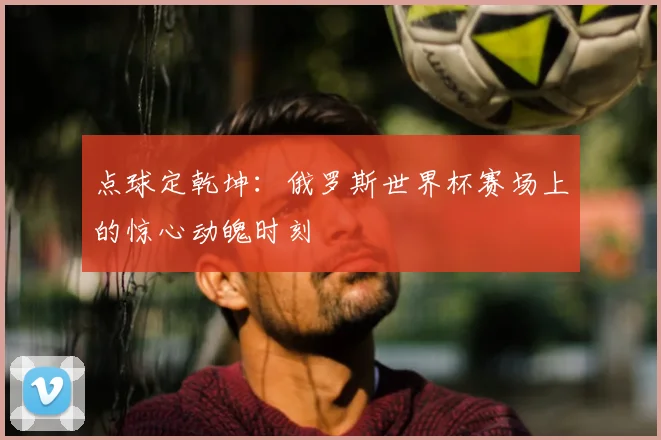 点球定乾坤:俄罗斯世界杯赛场上的惊心动魄时刻