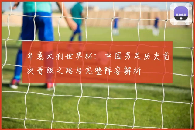 年意大利世界杯：中国男足历史首次晋级之路与完整阵容解析