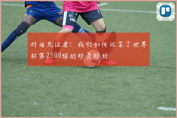 对话见证者：我们如何记录了世界杯第2500球的珍贵时刻