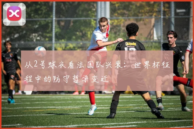 从2号球衣看法国队兴衰：世界杯征程中的防守哲学变迁