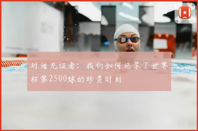 对话见证者:我们如何记录了世界杯第2500球的珍贵时刻