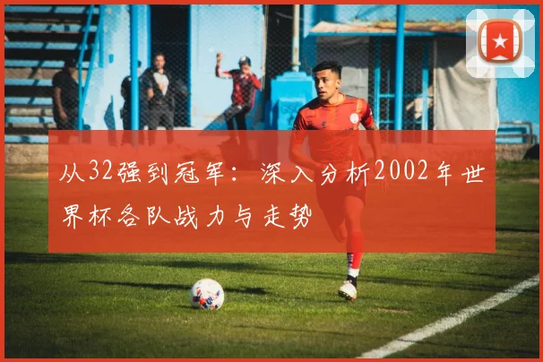 从32强到冠军：深入分析2002年世界杯各队战力与走势