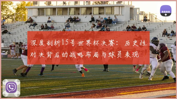 深度剖析15号世界杯决赛：历史性对决背后的战略布局与球员表现