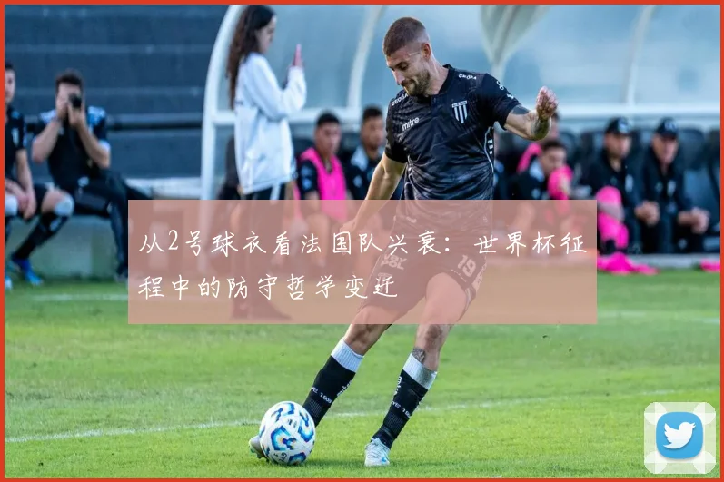 从2号球衣看法国队兴衰：世界杯征程中的防守哲学变迁