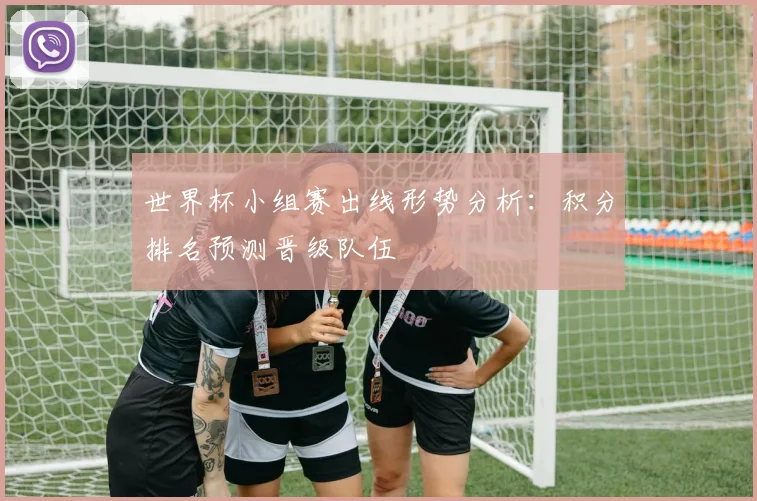 世界杯小组赛出线形势分析：积分排名预测晋级队伍