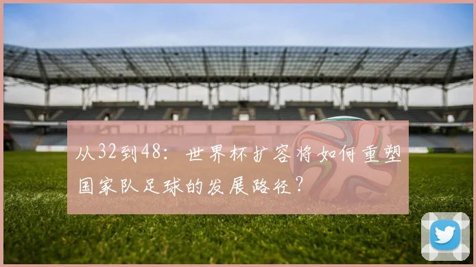 从32到48:世界杯扩容将如何重塑国家队足球的发展路径?