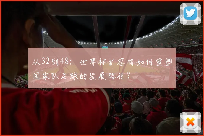 从32到48：世界杯扩容将如何重塑国家队足球的发展路径？