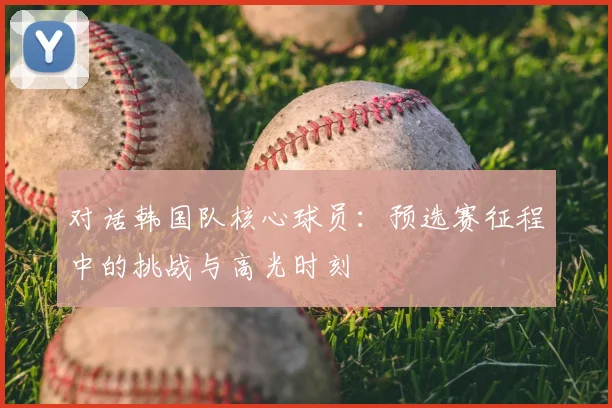 对话韩国队核心球员：预选赛征程中的挑战与高光时刻