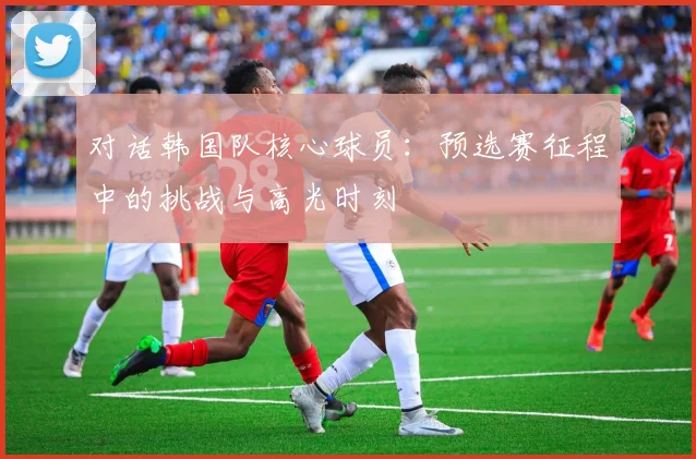 对话韩国队核心球员：预选赛征程中的挑战与高光时刻