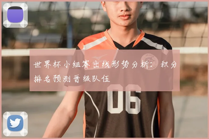 世界杯小组赛出线形势分析:积分排名预测晋级队伍